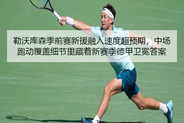 勒沃库森季前赛新援融入速度超预期，中场跑动覆盖细节里藏着新赛季德甲卫冕答案